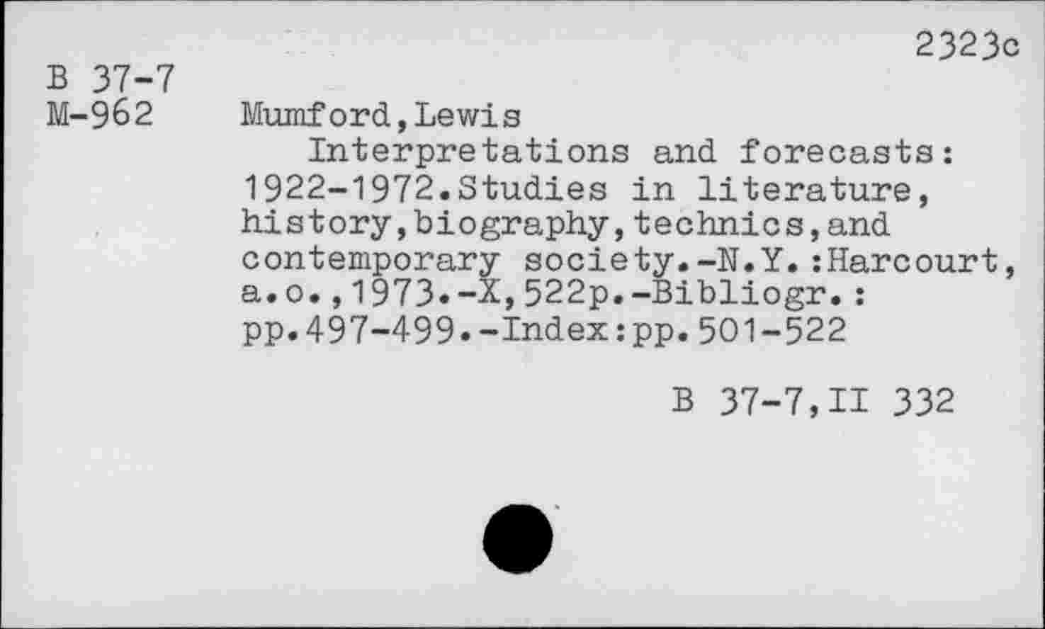 ﻿B 37-7 M-962
2323c
Mumford,Lewis
Interpretations and forecasts: 1922-1972.Studies in literature, history,biography,technics,and contemporary society.-N.Y.:Harcourt, a.o.,1973.-X,522p.-Bibliogr.: pp.497-499.-Index:pp.501-522
B 37-7,11 332